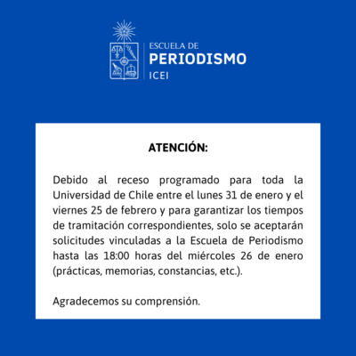 ATENCIN:  Debido al receso programado para toda la Universidad de Chile entre el lunes 31 de enero y el viernes 25 de febrero y para garantizar los tiempos de tramitacin correspondientes, solo se aceptarn solicitudes vinculadas a la Escuela de Periodismo hasta las 18:00 horas del mircoles 26 de enero (prcticas, memorias, constancias, etc.).  Agradecemos su comprensin.